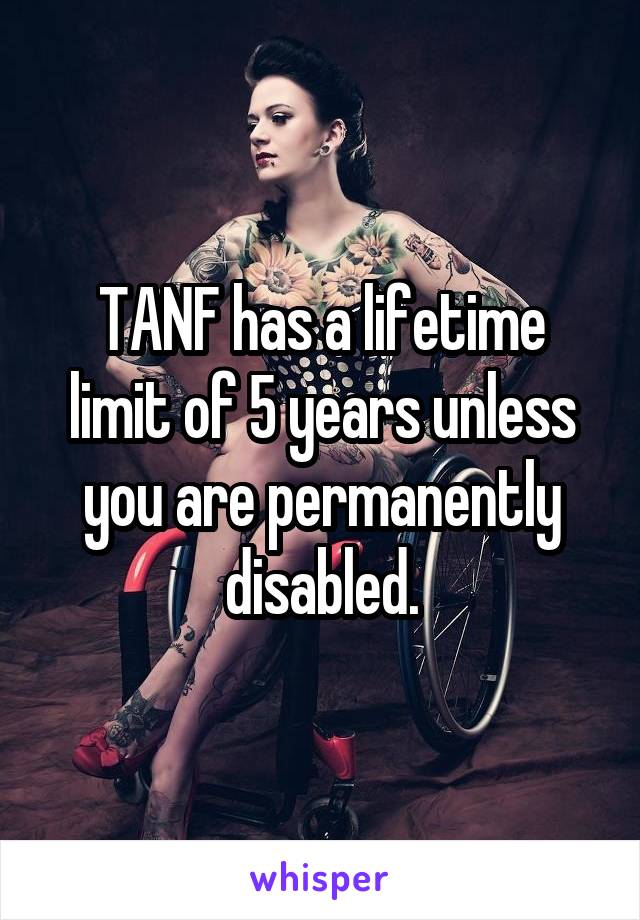 TANF has a lifetime limit of 5 years unless you are permanently disabled.