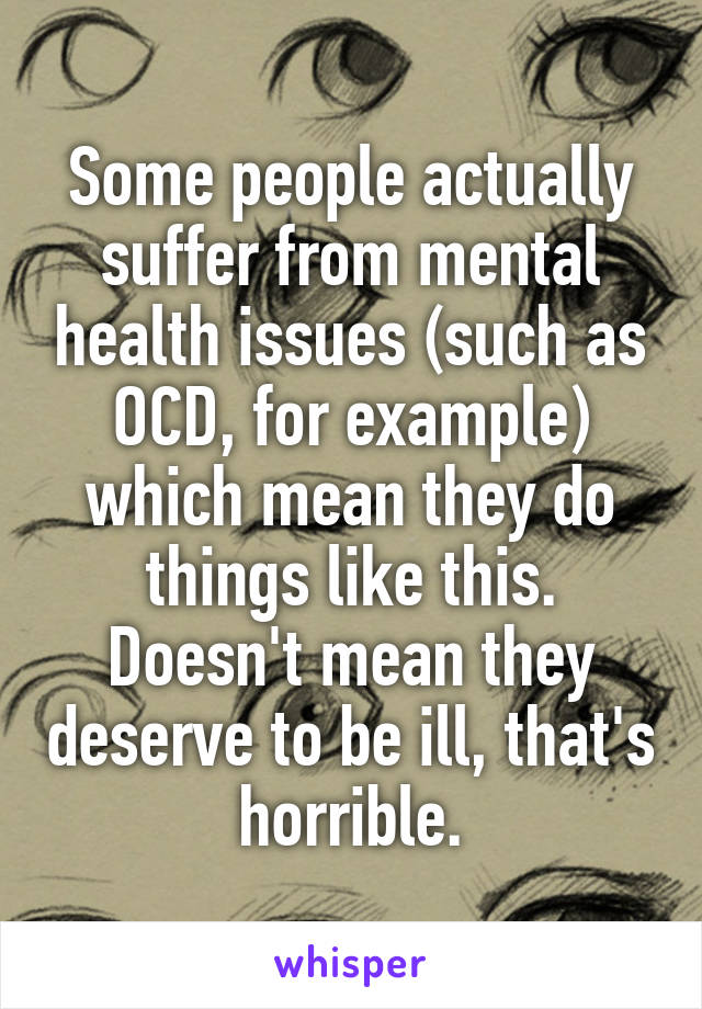 Some people actually suffer from mental health issues (such as OCD, for example) which mean they do things like this. Doesn't mean they deserve to be ill, that's horrible.