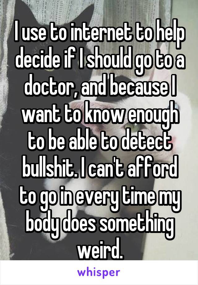 I use to internet to help decide if I should go to a doctor, and because I want to know enough to be able to detect bullshit. I can't afford to go in every time my body does something weird.