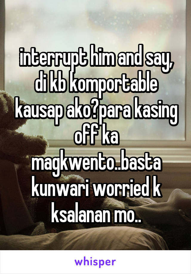 interrupt him and say, di kb komportable kausap ako?para kasing off ka magkwento..basta kunwari worried k ksalanan mo..