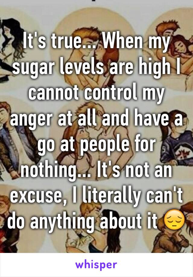 It's true... When my sugar levels are high I cannot control my anger at all and have a go at people for nothing... It's not an excuse, I literally can't do anything about it 😔