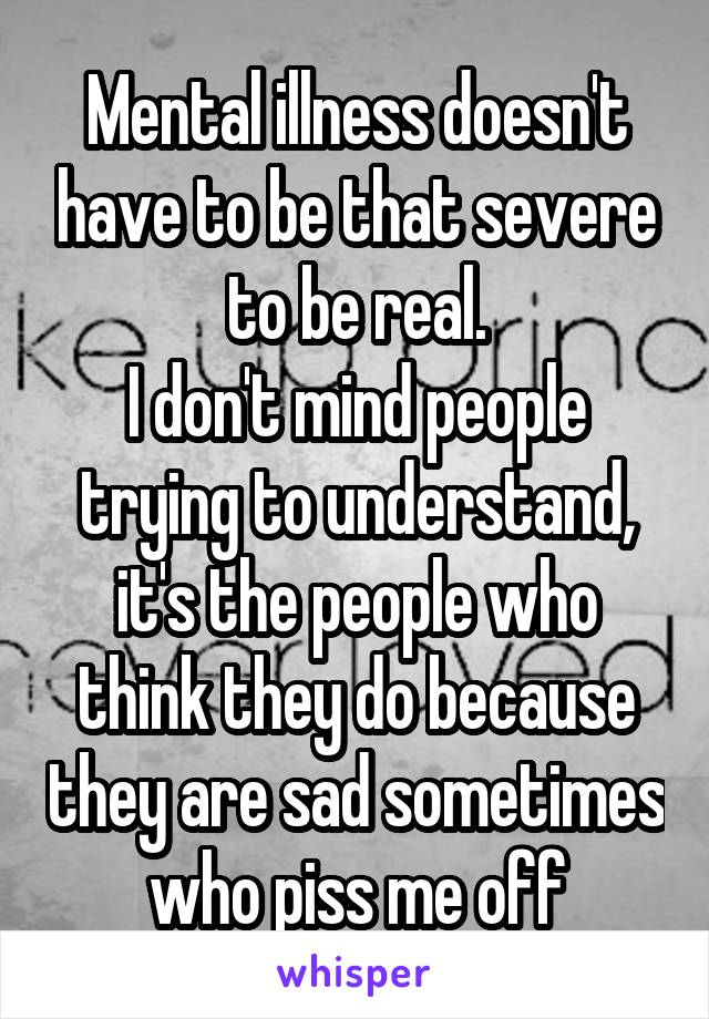 Mental illness doesn't have to be that severe to be real.
I don't mind people trying to understand, it's the people who think they do because they are sad sometimes who piss me off