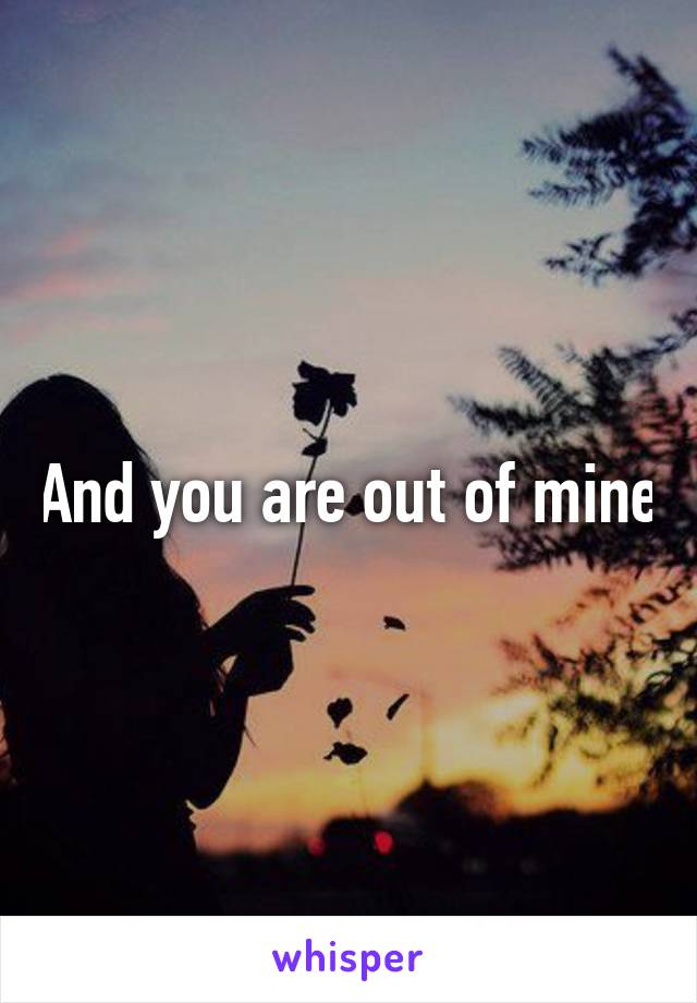And you are out of mine