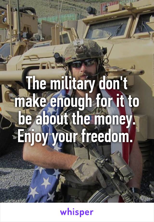 The military don't make enough for it to be about the money. Enjoy your freedom. 