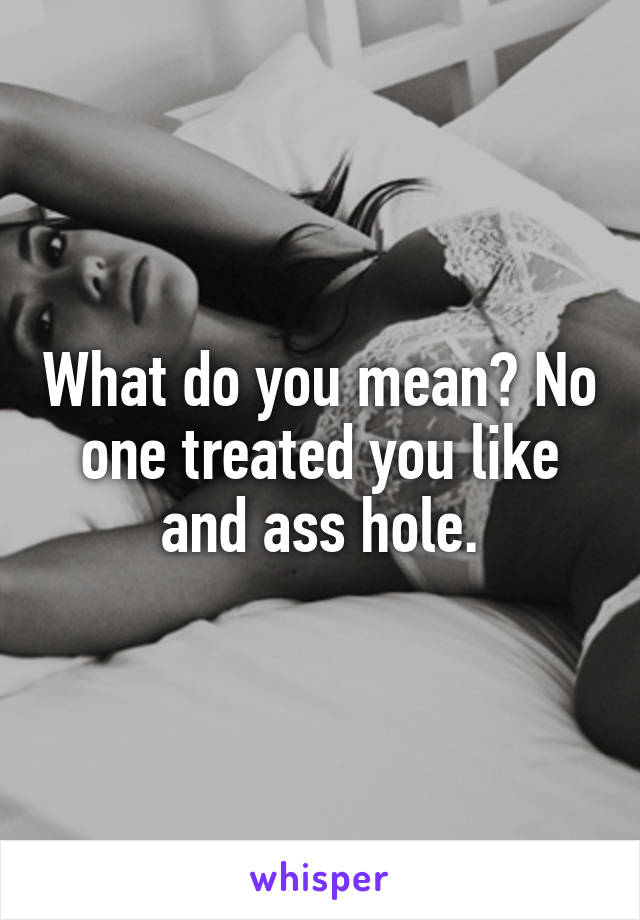 What do you mean? No one treated you like and ass hole.