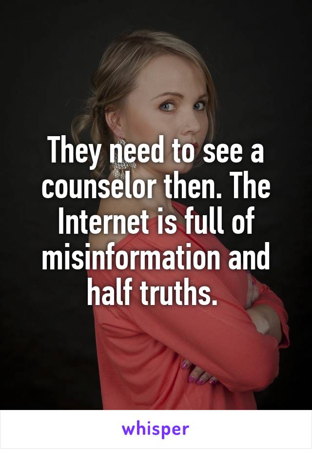 They need to see a counselor then. The Internet is full of misinformation and half truths. 