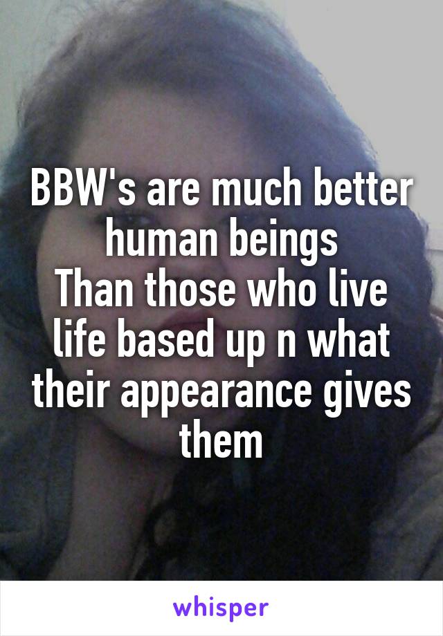 BBW's are much better human beings
Than those who live life based up n what their appearance gives them