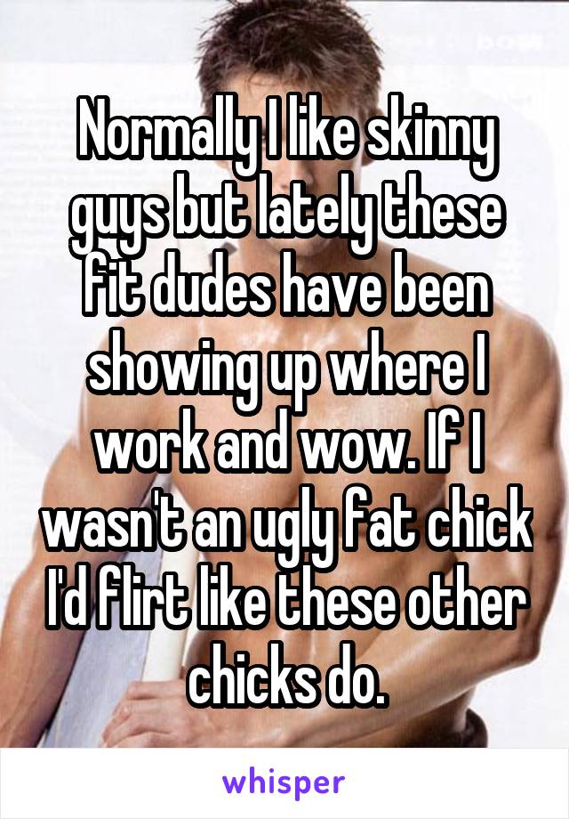 Normally I like skinny guys but lately these fit dudes have been showing up where I work and wow. If I wasn't an ugly fat chick I'd flirt like these other chicks do.