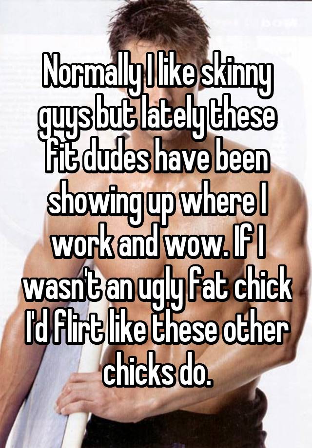 Normally I like skinny guys but lately these fit dudes have been showing up where I work and wow. If I wasn't an ugly fat chick I'd flirt like these other chicks do.