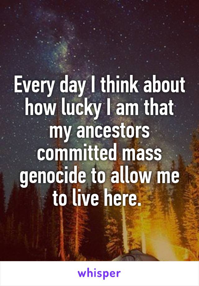 Every day I think about how lucky I am that my ancestors committed mass genocide to allow me to live here. 