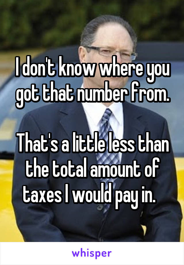 I don't know where you got that number from.

That's a little less than the total amount of taxes I would pay in.  