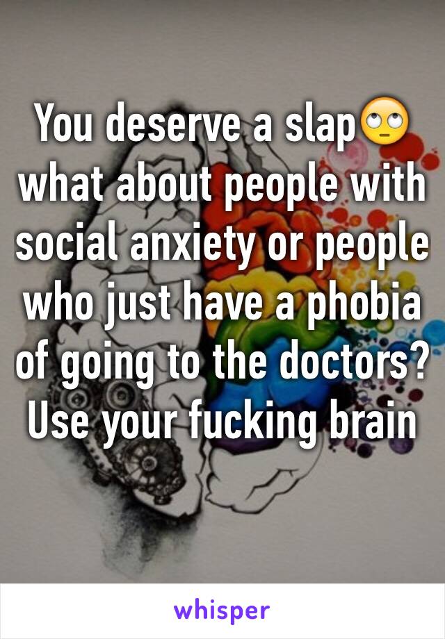 You deserve a slap🙄 what about people with social anxiety or people who just have a phobia of going to the doctors? Use your fucking brain 
