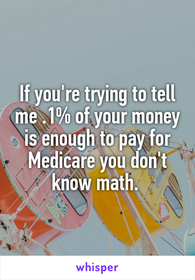 If you're trying to tell me .1% of your money is enough to pay for Medicare you don't know math. 