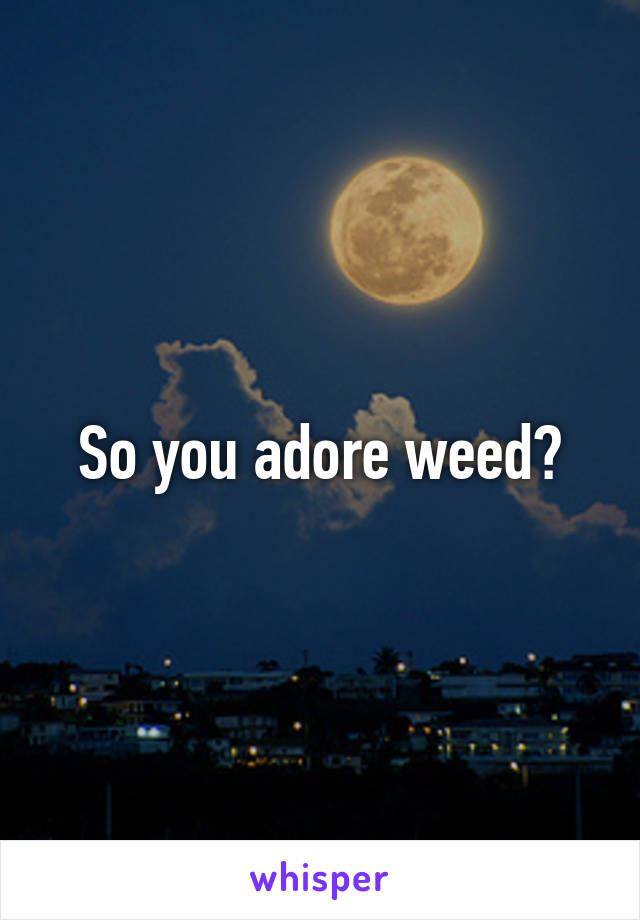 So you adore weed?