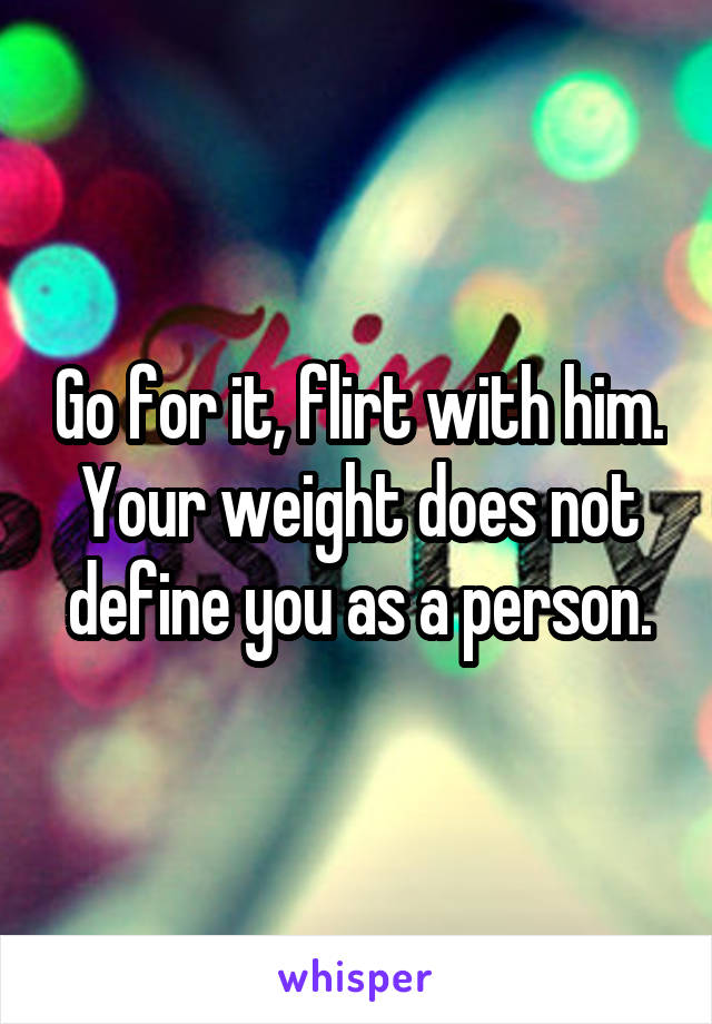 Go for it, flirt with him. Your weight does not define you as a person.