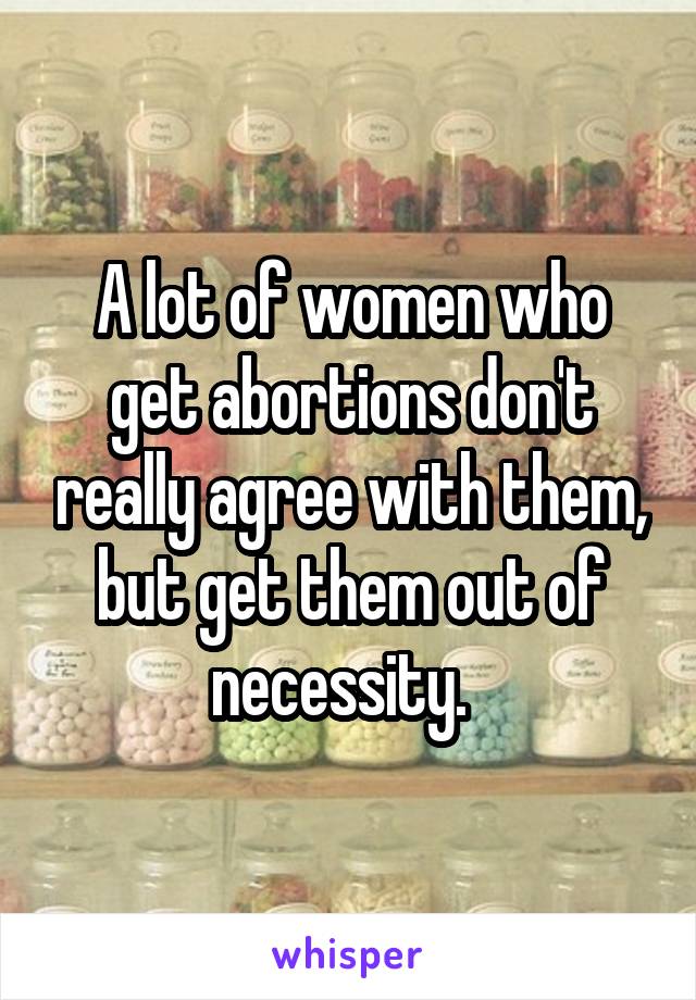 A lot of women who get abortions don't really agree with them, but get them out of necessity.  