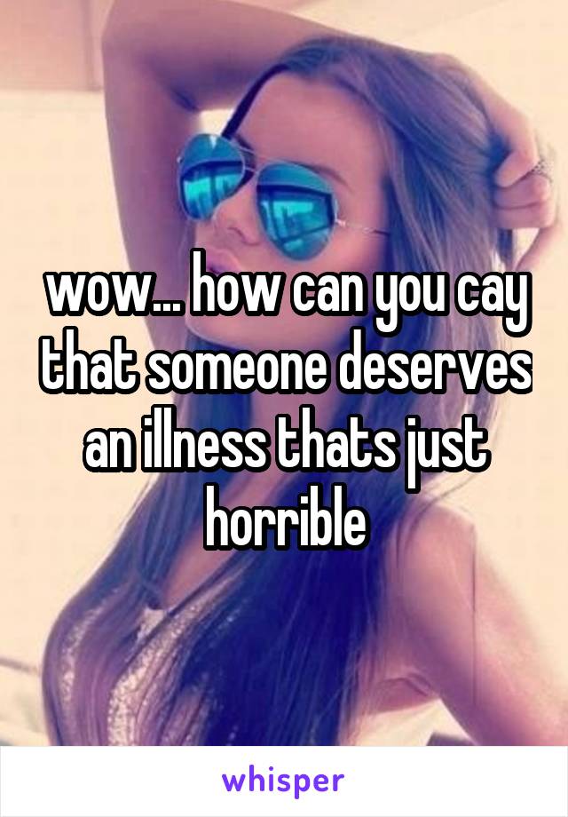 wow... how can you cay that someone deserves an illness thats just horrible