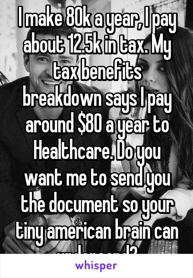I make 80k a year, I pay about 12.5k in tax. My tax benefits breakdown says I pay around $80 a year to Healthcare. Do you want me to send you the document so your tiny american brain can undersand?