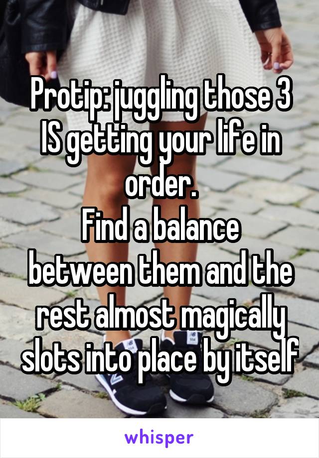 Protip: juggling those 3 IS getting your life in order.
Find a balance between them and the rest almost magically slots into place by itself