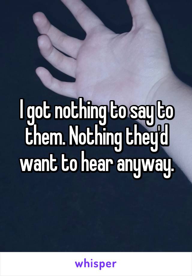 I got nothing to say to them. Nothing they'd want to hear anyway.