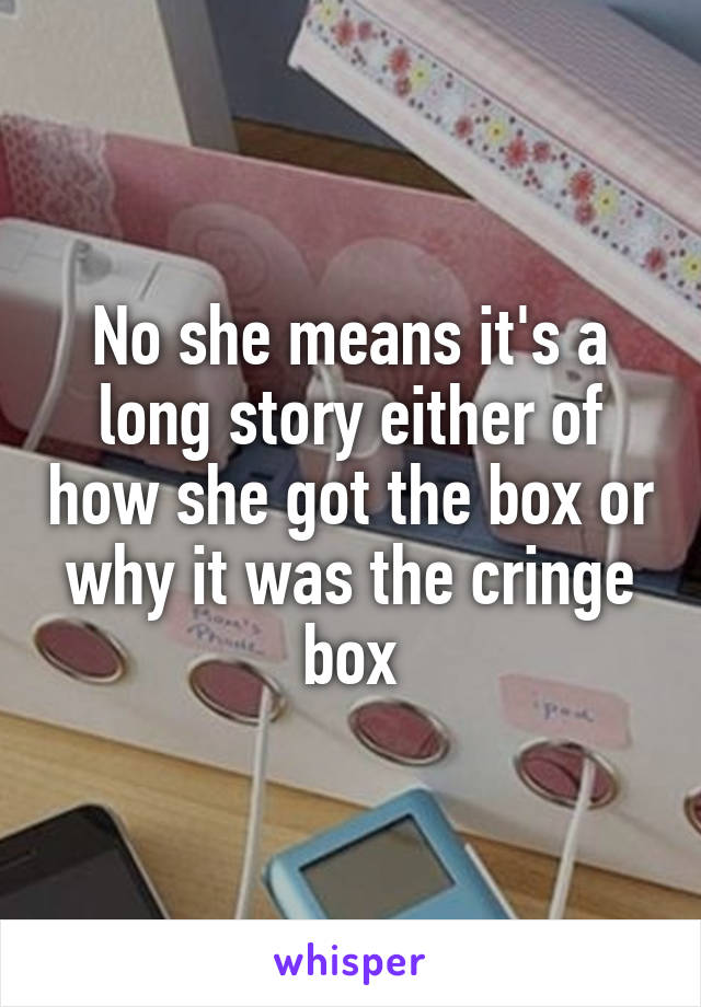 No she means it's a long story either of how she got the box or why it was the cringe box