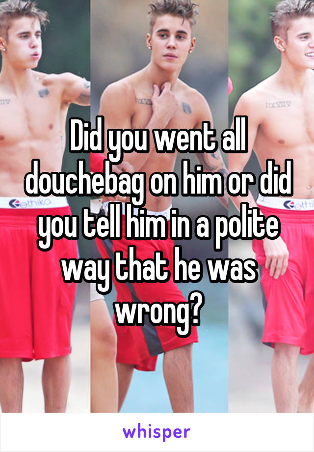 Did you went all douchebag on him or did you tell him in a polite way that he was wrong?