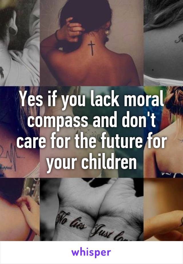 Yes if you lack moral compass and don't care for the future for your children