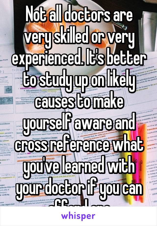 Not all doctors are very skilled or very experienced. It's better to study up on likely causes to make yourself aware and cross reference what you've learned with your doctor if you can afford one