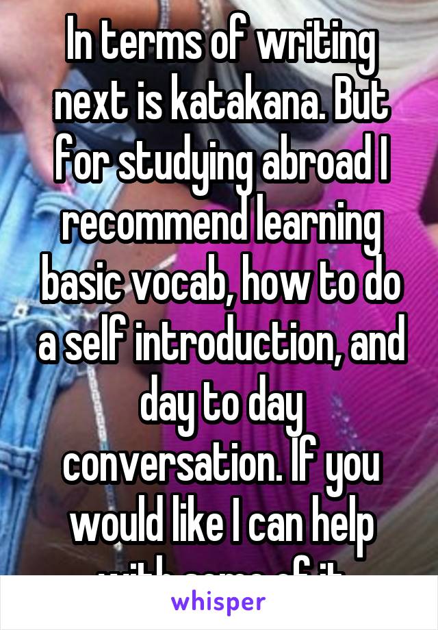 In terms of writing next is katakana. But for studying abroad I recommend learning basic vocab, how to do a self introduction, and day to day conversation. If you would like I can help with some of it