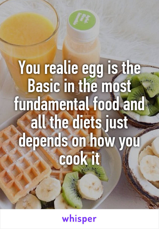 You realie egg is the Basic in the most fundamental food and all the diets just depends on how you cook it