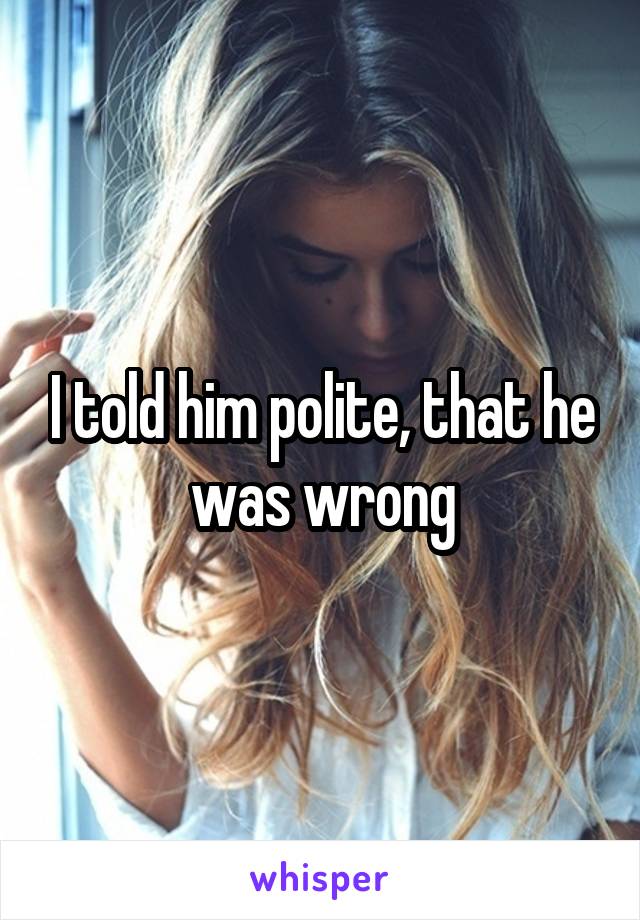 I told him polite, that he was wrong