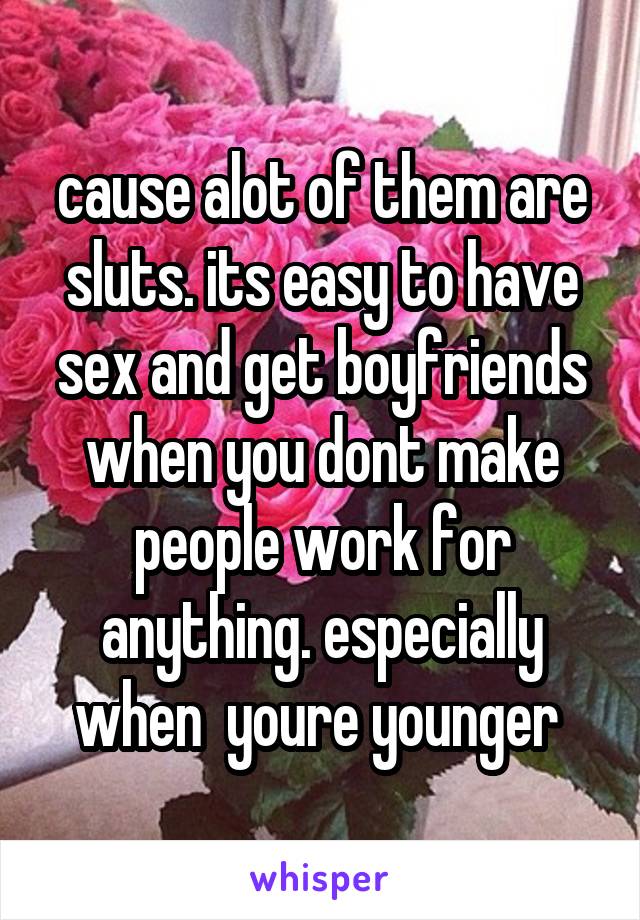 cause alot of them are sluts. its easy to have sex and get boyfriends when you dont make people work for anything. especially when  youre younger 