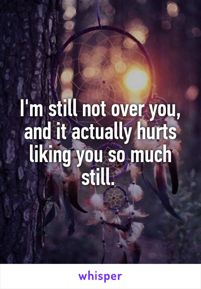 I'm still not over you, and it actually hurts liking you so much still. 