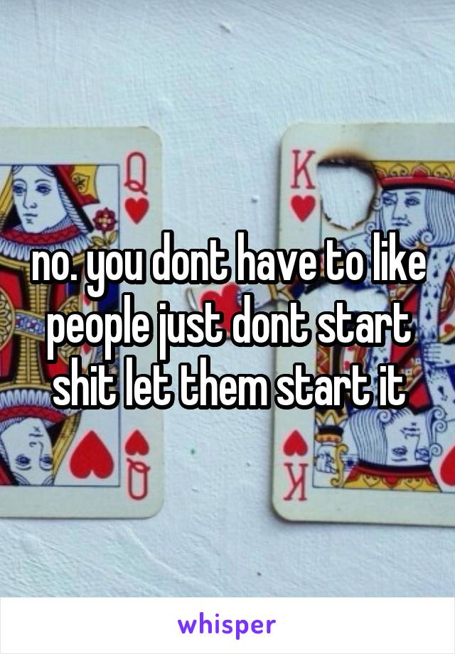 no. you dont have to like people just dont start shit let them start it