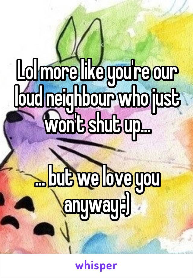 Lol more like you're our loud neighbour who just won't shut up...

... but we love you anyway :)