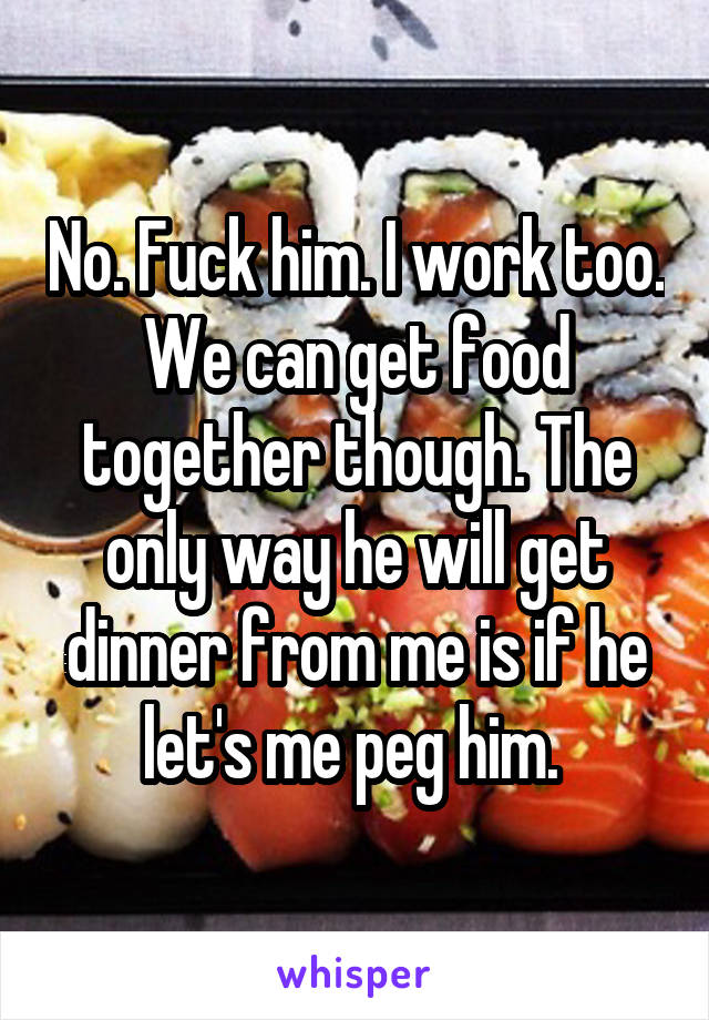 No. Fuck him. I work too. We can get food together though. The only way he will get dinner from me is if he let's me peg him. 