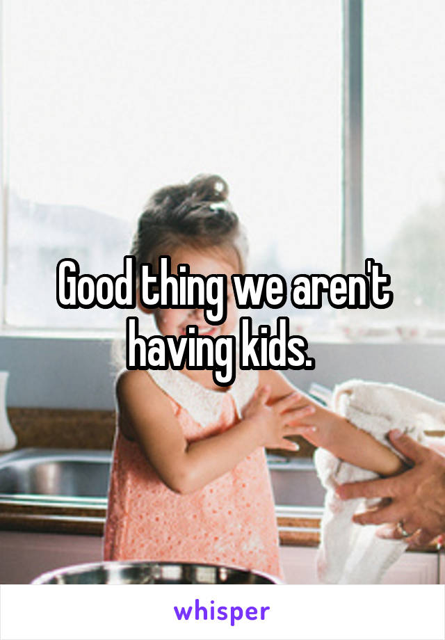 Good thing we aren't having kids. 