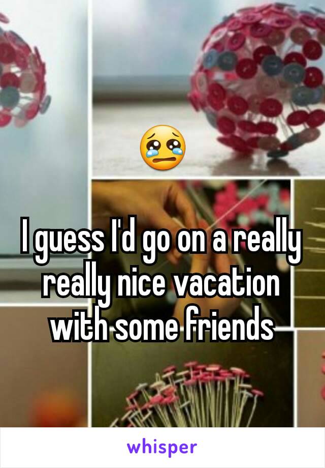 😢

I guess I'd go on a really really nice vacation with some friends