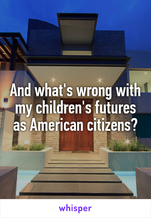 And what's wrong with my children's futures as American citizens?