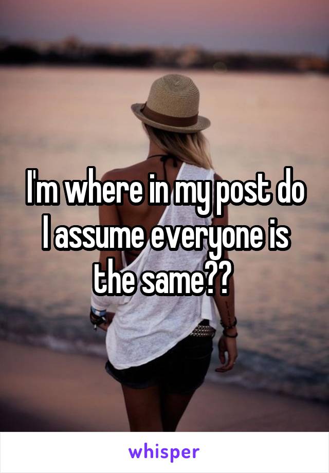 I'm where in my post do I assume everyone is the same?? 