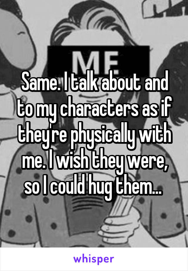 Same. I talk about and to my characters as if they're physically with me. I wish they were, so I could hug them... 