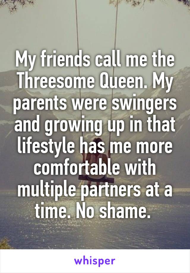 My friends call me the Threesome Queen. My parents were swingers and growing up in that lifestyle has me more comfortable with multiple partners at a time. No shame. 