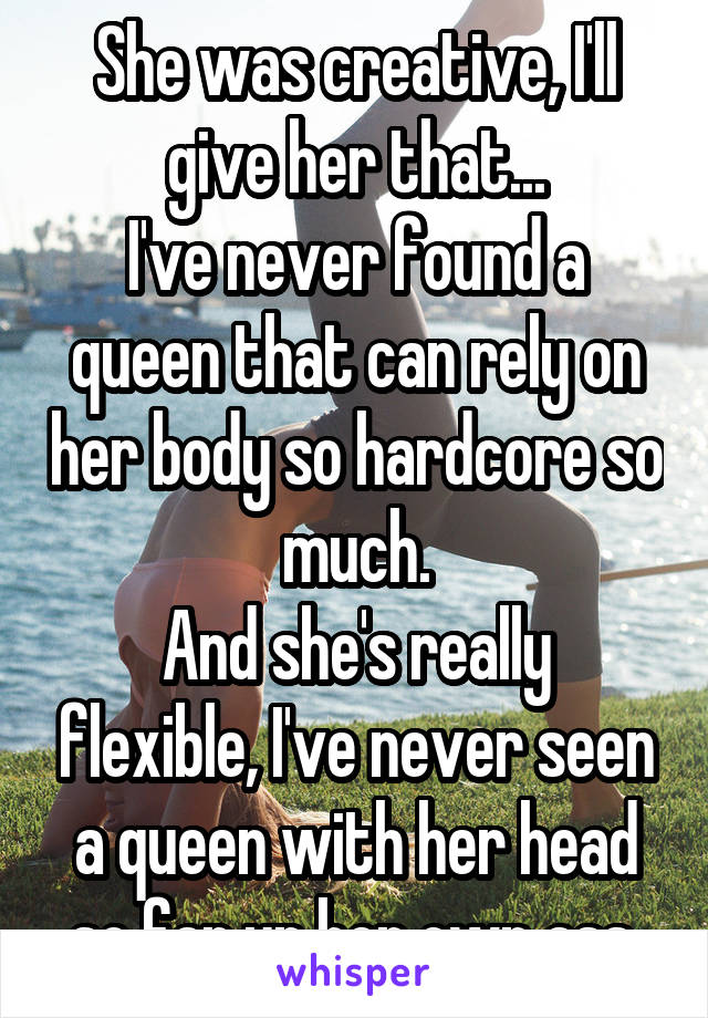 She was creative, I'll give her that...
I've never found a queen that can rely on her body so hardcore so much.
And she's really flexible, I've never seen a queen with her head so far up her own ass.