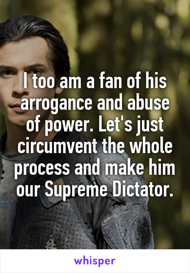 I too am a fan of his arrogance and abuse of power. Let's just circumvent the whole process and make him our Supreme Dictator.