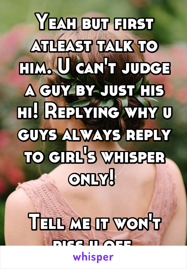 Yeah but first atleast talk to him. U can't judge a guy by just his hi! Replying why u guys always reply to girl's whisper only! 

Tell me it won't piss u off.