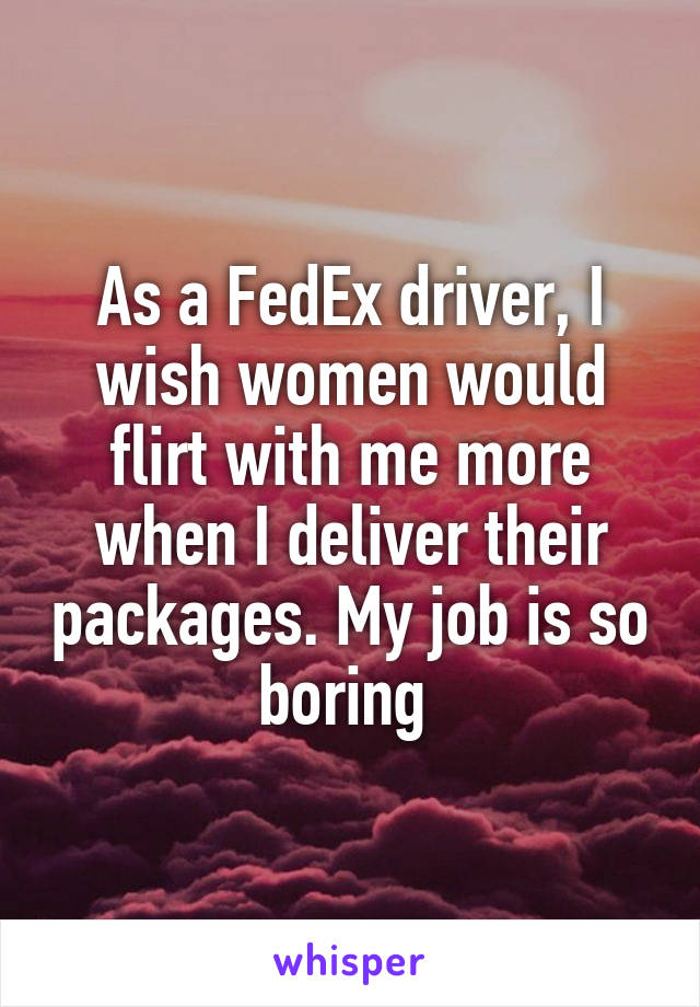 As a FedEx driver, I wish women would flirt with me more when I deliver their packages. My job is so boring 