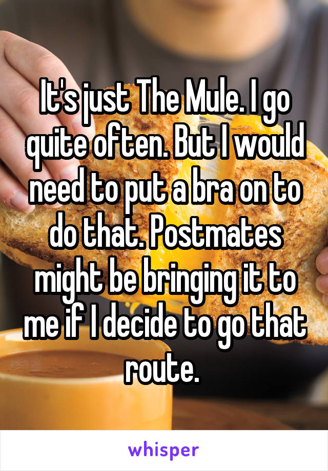 It's just The Mule. I go quite often. But I would need to put a bra on to do that. Postmates might be bringing it to me if I decide to go that route. 