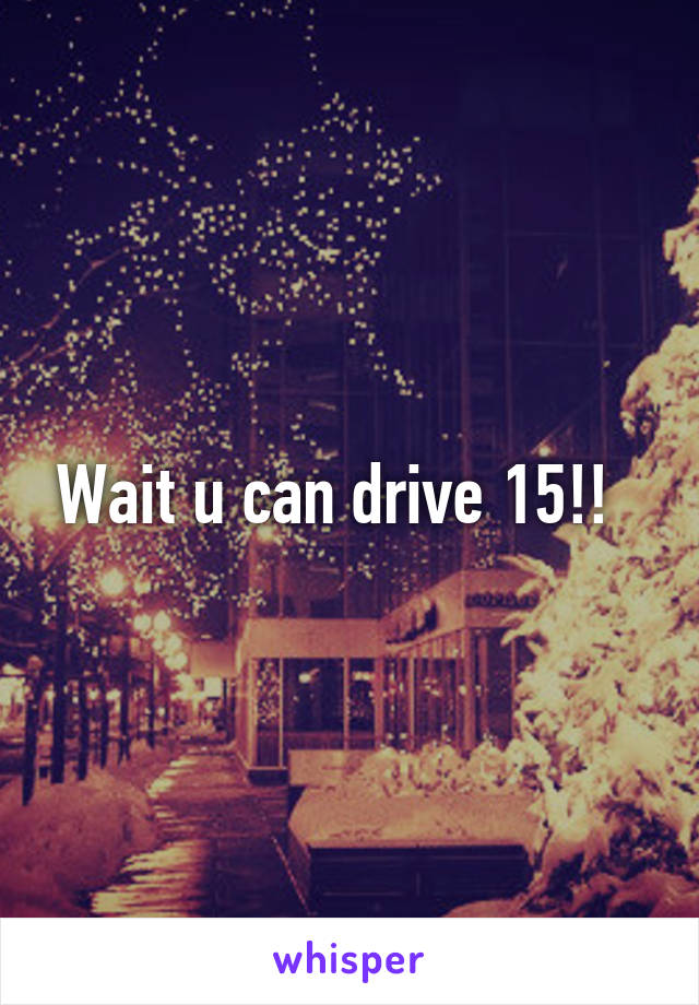 Wait u can drive 15!!  