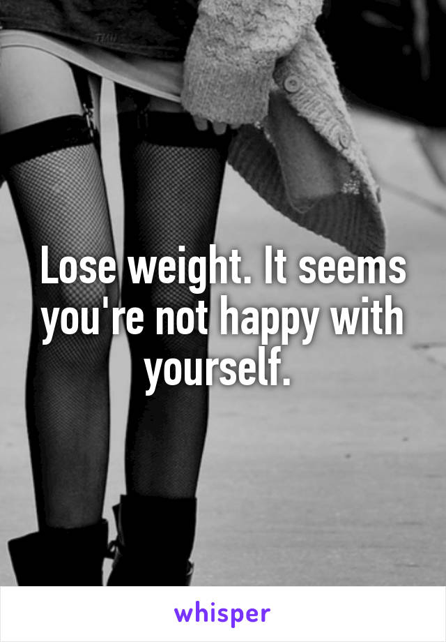 Lose weight. It seems you're not happy with yourself. 