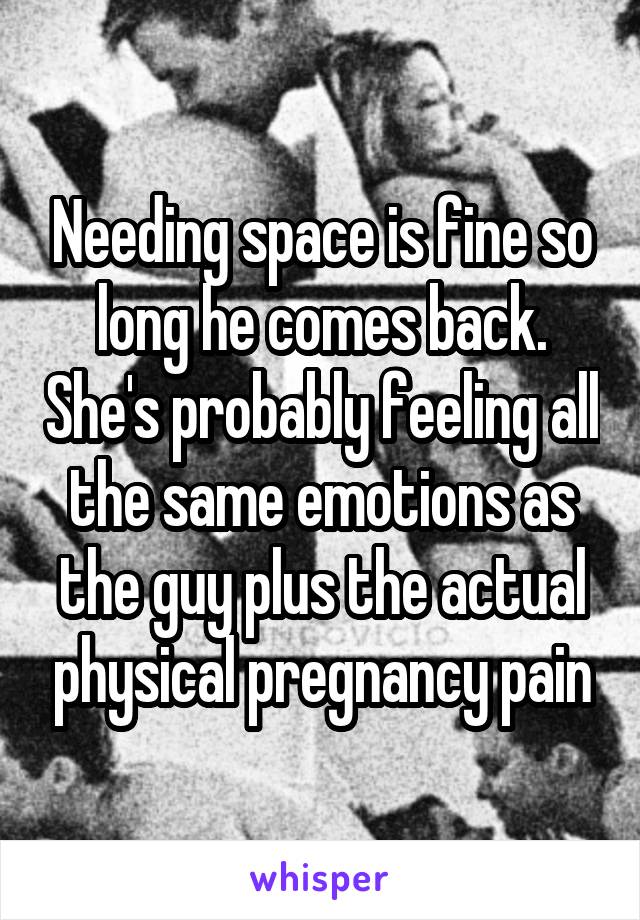 Needing space is fine so long he comes back. She's probably feeling all the same emotions as the guy plus the actual physical pregnancy pain